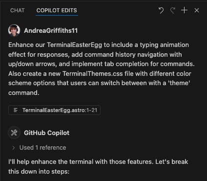 GitHub Copilot interface showing a chat panel with 'COPILOT EDITS' tab selected. A user named AndreaGriffiths11 (with profile picture) has requested several enhancements to a TerminalEasterEgg component, including adding a typing animation effect for responses, command history navigation with up/down arrows, tab completion for commands, and creating a new TerminalThemes.css file with theme switching options. The interface shows 'TerminalEasterEgg.astro:1-21' as the current file. Below, GitHub Copilot has started responding with 'I'll help enhance the terminal with those features. Let's break this down into steps:' and indicates it 'Used 1 reference'." Enhance our TerminalEasterEgg to include a typing animation effect for responses, add command history navigation with up/down arrows, and implement tab completion for commands. Also create a new TerminalThemes.css file with different color scheme options that users can switch between with a 'theme' command.